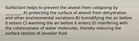 Surfactant helps to prevent the alveoli from collapsing by ________. A) protecting the surface of alveoli from dehydration and other environmental variations B) humidifying the air before it enters C) warming the air before it enters D) interfering with the cohesiveness of water molecules, thereby reducing the surface tension of alveolar fluid