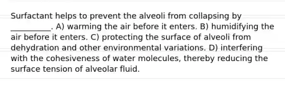 Surfactant helps to prevent the alveoli from collapsing by __________. A) warming the air before it enters. B) humidifying the air before it enters. C) protecting the surface of alveoli from dehydration and other environmental variations. D) interfering with the cohesiveness of water molecules, thereby reducing the surface tension of alveolar fluid.