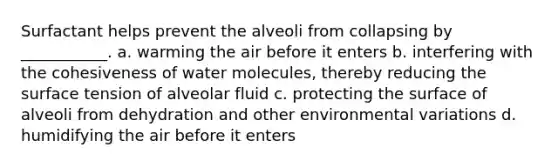 Surfactant helps prevent the alveoli from collapsing by ___________. a. warming the air before it enters b. interfering with the cohesiveness of water molecules, thereby reducing the surface tension of alveolar fluid c. protecting the surface of alveoli from dehydration and other environmental variations d. humidifying the air before it enters