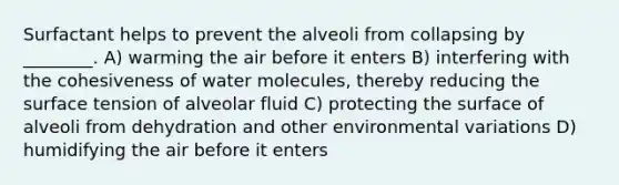 Surfactant helps to prevent the alveoli from collapsing by ________. A) warming the air before it enters B) interfering with the cohesiveness of water molecules, thereby reducing the surface tension of alveolar fluid C) protecting the surface of alveoli from dehydration and other environmental variations D) humidifying the air before it enters