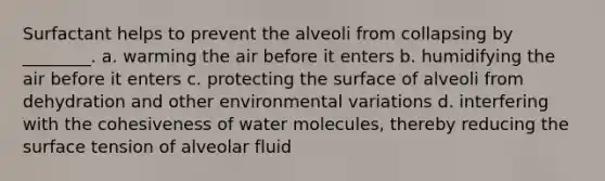 Surfactant helps to prevent the alveoli from collapsing by ________. a. warming the air before it enters b. humidifying the air before it enters c. protecting the surface of alveoli from dehydration and other environmental variations d. interfering with the cohesiveness of water molecules, thereby reducing the surface tension of alveolar fluid