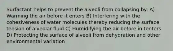 Surfactant helps to prevent the alveoli from collapsing by: A) Warming the air before it enters B) Interfering with the cohesiveness of water molecules thereby reducing the surface tension of alveolar fluid C) Humidifying the air before in tenters D) Protecting the surface of alveoli from dehydration and other environmental variation