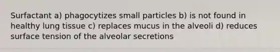 Surfactant a) phagocytizes small particles b) is not found in healthy lung tissue c) replaces mucus in the alveoli d) reduces surface tension of the alveolar secretions