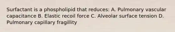 Surfactant is a phospholipid that reduces: A. Pulmonary vascular capacitance B. Elastic recoil force C. Alveolar surface tension D. Pulmonary capillary fragillity