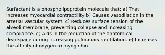 Surfactant is a phospholipoprotein molecule that: a) That increases myocardial contractility b) Causes vasodilation in the arterial vascular system. c) Reduces surface tension of the alveoli membrane, preventing collapse and increasing compliance. d) Aids in the reduction of the anatomical deadspace during increasing pulmonary ventilation. e) Increases the affinity of oxygen to myoglobin