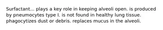 Surfactant... plays a key role in keeping alveoli open. is produced by pneumocytes type I. is not found in healthy lung tissue. phagocytizes dust or debris. replaces mucus in the alveoli.