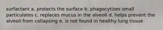 surfactant a. protects the surface b. phagocytizes small particulates c. replaces mucus in the alveoli d. helps prevent the alveoli from collapsing e. is not found in healthy lung tissue