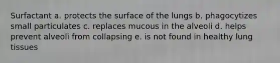 Surfactant a. protects the surface of the lungs b. phagocytizes small particulates c. replaces mucous in the alveoli d. helps prevent alveoli from collapsing e. is not found in healthy lung tissues