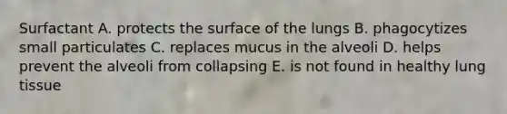 Surfactant A. protects the surface of the lungs B. phagocytizes small particulates C. replaces mucus in the alveoli D. helps prevent the alveoli from collapsing E. is not found in healthy lung tissue