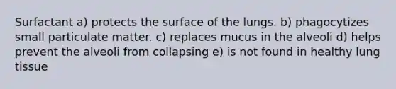 Surfactant a) protects the surface of the lungs. b) phagocytizes small particulate matter. c) replaces mucus in the alveoli d) helps prevent the alveoli from collapsing e) is not found in healthy lung tissue