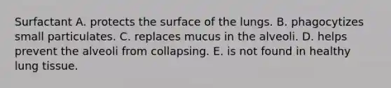 Surfactant A. protects the surface of the lungs. B. phagocytizes small particulates. C. replaces mucus in the alveoli. D. helps prevent the alveoli from collapsing. E. is not found in healthy lung tissue.