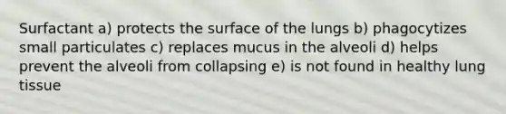 Surfactant a) protects the surface of the lungs b) phagocytizes small particulates c) replaces mucus in the alveoli d) helps prevent the alveoli from collapsing e) is not found in healthy lung tissue