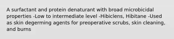 A surfactant and protein denaturant with broad microbicidal properties -Low to intermediate level -Hibiclens, Hibitane -Used as skin degerming agents for preoperative scrubs, skin cleaning, and burns