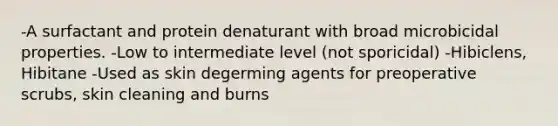 -A surfactant and protein denaturant with broad microbicidal properties. -Low to intermediate level (not sporicidal) -Hibiclens, Hibitane -Used as skin degerming agents for preoperative scrubs, skin cleaning and burns