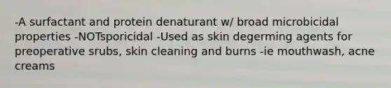 -A surfactant and protein denaturant w/ broad microbicidal properties -NOTsporicidal -Used as skin degerming agents for preoperative srubs, skin cleaning and burns -ie mouthwash, acne creams