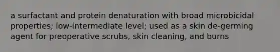 a surfactant and protein denaturation with broad microbicidal properties; low-intermediate level; used as a skin de-germing agent for preoperative scrubs, skin cleaning, and burns