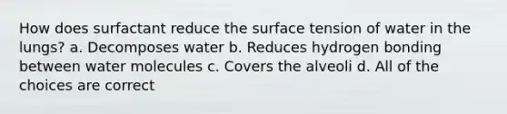 How does surfactant reduce the surface tension of water in the lungs? a. Decomposes water b. Reduces hydrogen bonding between water molecules c. Covers the alveoli d. All of the choices are correct