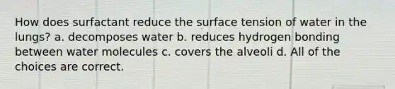 How does surfactant reduce the surface tension of water in the lungs? a. decomposes water b. reduces hydrogen bonding between water molecules c. covers the alveoli d. All of the choices are correct.