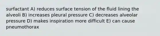 surfactant A) reduces surface tension of the fluid lining the alveoli B) increases pleural pressure C) decreases alveolar pressure D) makes inspiration more difficult E) can cause pneumothorax