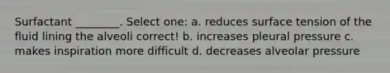 Surfactant ________. Select one: a. reduces surface tension of the fluid lining the alveoli correct! b. increases pleural pressure c. makes inspiration more difficult d. decreases alveolar pressure