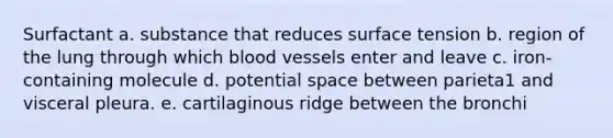 Surfactant a. substance that reduces surface tension b. region of the lung through which <a href='https://www.questionai.com/knowledge/kZJ3mNKN7P-blood-vessels' class='anchor-knowledge'>blood vessels</a> enter and leave c. iron-containing molecule d. potential space between parieta1 and visceral pleura. e. cartilaginous ridge between the bronchi