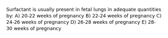 Surfactant is usually present in fetal lungs in adequate quantities by: A) 20-22 weeks of pregnancy B) 22-24 weeks of pregnancy C) 24-26 weeks of pregnancy D) 26-28 weeks of pregnancy E) 28-30 weeks of pregnancy