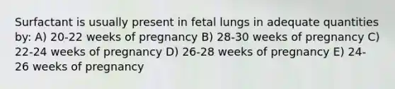 Surfactant is usually present in fetal lungs in adequate quantities by: A) 20-22 weeks of pregnancy B) 28-30 weeks of pregnancy C) 22-24 weeks of pregnancy D) 26-28 weeks of pregnancy E) 24-26 weeks of pregnancy