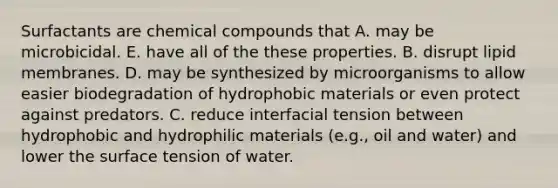 Surfactants are chemical compounds that A. may be microbicidal. E. have all of the these properties. B. disrupt lipid membranes. D. may be synthesized by microorganisms to allow easier biodegradation of hydrophobic materials or even protect against predators. C. reduce interfacial tension between hydrophobic and hydrophilic materials (e.g., oil and water) and lower the surface tension of water.