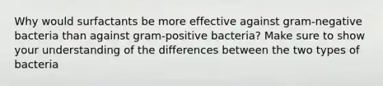 Why would surfactants be more effective against gram-negative bacteria than against gram-positive bacteria? Make sure to show your understanding of the differences between the two types of bacteria