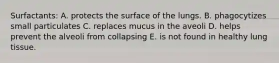 Surfactants: A. protects the surface of the lungs. B. phagocytizes small particulates C. replaces mucus in the aveoli D. helps prevent the alveoli from collapsing E. is not found in healthy lung tissue.