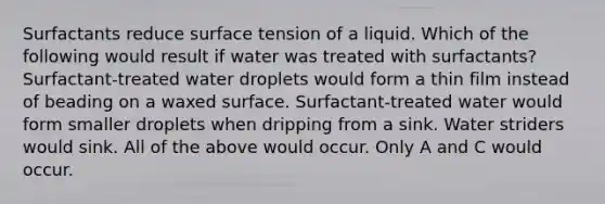 Surfactants reduce surface tension of a liquid. Which of the following would result if water was treated with surfactants? Surfactant-treated water droplets would form a thin film instead of beading on a waxed surface. Surfactant-treated water would form smaller droplets when dripping from a sink. Water striders would sink. All of the above would occur. Only A and C would occur.