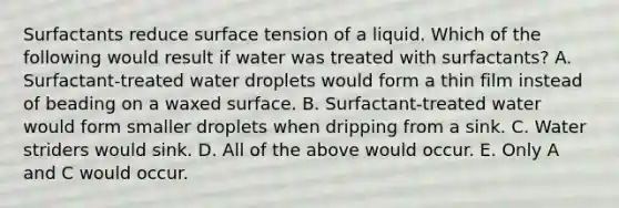 Surfactants reduce surface tension of a liquid. Which of the following would result if water was treated with surfactants? A. Surfactant-treated water droplets would form a thin film instead of beading on a waxed surface. B. Surfactant-treated water would form smaller droplets when dripping from a sink. C. Water striders would sink. D. All of the above would occur. E. Only A and C would occur.