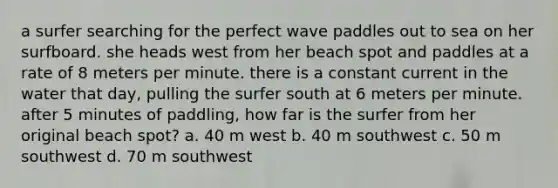 a surfer searching for the perfect wave paddles out to sea on her surfboard. she heads west from her beach spot and paddles at a rate of 8 meters per minute. there is a constant current in the water that day, pulling the surfer south at 6 meters per minute. after 5 minutes of paddling, how far is the surfer from her original beach spot? a. 40 m west b. 40 m southwest c. 50 m southwest d. 70 m southwest