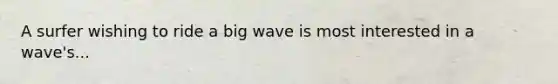 A surfer wishing to ride a big wave is most interested in a wave's...