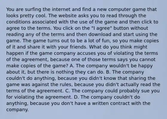 You are surfing the internet and find a new computer game that looks pretty cool. The website asks you to read through the conditions associated with the use of the game and then click to agree to the terms. You click on the "I agree" button without reading any of the terms and then download and start using the game. The game turns out to be a lot of fun, so you make copies of it and share it with your friends. What do you think might happen if the game company accuses you of violating the terms of the agreement, because one of those terms says you cannot make copies of the game? A. The company wouldn't be happy about it, but there is nothing they can do. B. The company couldn't do anything, because you didn't know that sharing the game was against the rules, because you didn't actually read the terms of the agreement. C. The company could probably sue you for violating the agreement. D. The company couldn't do anything, because you don't have a written contract with the company.