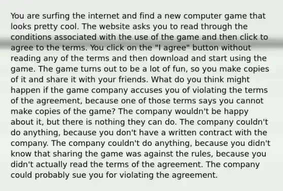 You are surfing the internet and find a new computer game that looks pretty cool. The website asks you to read through the conditions associated with the use of the game and then click to agree to the terms. You click on the "I agree" button without reading any of the terms and then download and start using the game. The game turns out to be a lot of fun, so you make copies of it and share it with your friends. What do you think might happen if the game company accuses you of violating the terms of the agreement, because one of those terms says you cannot make copies of the game? The company wouldn't be happy about it, but there is nothing they can do. The company couldn't do anything, because you don't have a written contract with the company. The company couldn't do anything, because you didn't know that sharing the game was against the rules, because you didn't actually read the terms of the agreement. The company could probably sue you for violating the agreement.