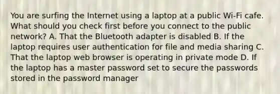 You are surfing the Internet using a laptop at a public Wi-Fi cafe. What should you check first before you connect to the public network? A. That the Bluetooth adapter is disabled B. If the laptop requires user authentication for file and media sharing C. That the laptop web browser is operating in private mode D. If the laptop has a master password set to secure the passwords stored in the password manager