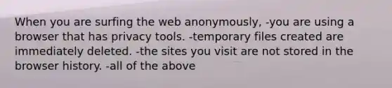 When you are surfing the web anonymously, -you are using a browser that has privacy tools. -temporary files created are immediately deleted. -the sites you visit are not stored in the browser history. -all of the above