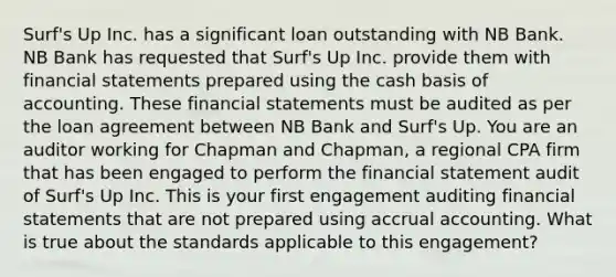 Surf's Up Inc. has a significant loan outstanding with NB Bank. NB Bank has requested that Surf's Up Inc. provide them with <a href='https://www.questionai.com/knowledge/kFBJaQCz4b-financial-statements' class='anchor-knowledge'>financial statements</a> prepared using the cash basis of accounting. These financial statements must be audited as per the loan agreement between NB Bank and Surf's Up. You are an auditor working for Chapman and Chapman, a regional CPA firm that has been engaged to perform the financial statement audit of Surf's Up Inc. This is your first engagement auditing financial statements that are not prepared using accrual accounting. What is true about the standards applicable to this engagement?