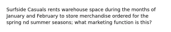 Surfside Casuals rents warehouse space during the months of January and February to store merchandise ordered for the spring nd summer seasons; what marketing function is this?