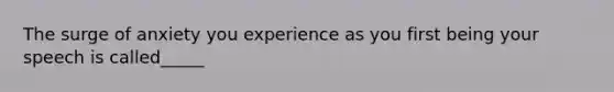 The surge of anxiety you experience as you first being your speech is called_____