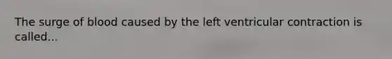The surge of blood caused by the left ventricular contraction is called...