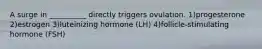 A surge in __________ directly triggers ovulation. 1)progesterone 2)estrogen 3)luteinizing hormone (LH) 4)follicle-stimulating hormone (FSH)