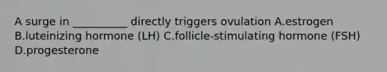 A surge in __________ directly triggers ovulation A.estrogen B.luteinizing hormone (LH) C.follicle-stimulating hormone (FSH) D.progesterone