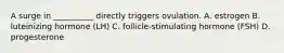 A surge in __________ directly triggers ovulation. A. estrogen B. luteinizing hormone (LH) C. follicle-stimulating hormone (FSH) D. progesterone