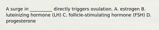 A surge in __________ directly triggers ovulation. A. estrogen B. luteinizing hormone (LH) C. follicle-stimulating hormone (FSH) D. progesterone