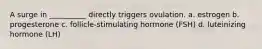 A surge in __________ directly triggers ovulation. a. estrogen b. progesterone c. follicle-stimulating hormone (FSH) d. luteinizing hormone (LH)