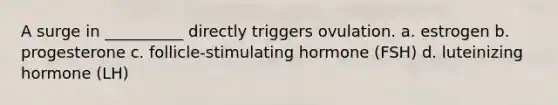 A surge in __________ directly triggers ovulation. a. estrogen b. progesterone c. follicle-stimulating hormone (FSH) d. luteinizing hormone (LH)