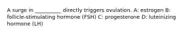 A surge in __________ directly triggers ovulation. A: estrogen B: follicle-stimulating hormone (FSH) C: progesterone D: luteinizing hormone (LH)