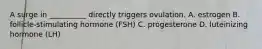 A surge in __________ directly triggers ovulation. A. estrogen B. follicle-stimulating hormone (FSH) C. progesterone D. luteinizing hormone (LH)